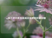 ac米兰虎扑体育新闻足球界的双星闪耀