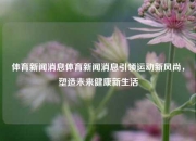 体育新闻消息体育新闻消息引领运动新风尚，塑造未来健康新生活