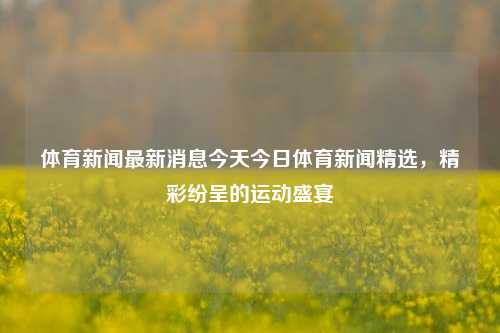 体育新闻最新消息今天今日体育新闻精选，精彩纷呈的运动盛宴