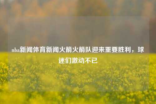 nba新闻体育新闻火箭火箭队迎来重要胜利，球迷们激动不已