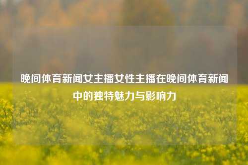 晚间体育新闻女主播女性主播在晚间体育新闻中的独特魅力与影响力