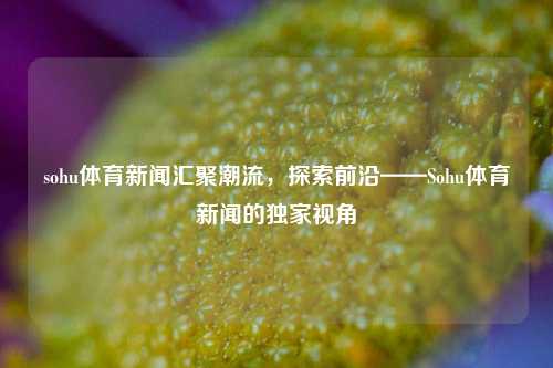 sohu体育新闻汇聚潮流，探索前沿——Sohu体育新闻的独家视角
