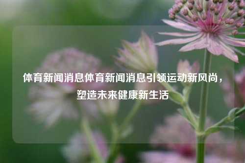 体育新闻消息体育新闻消息引领运动新风尚，塑造未来健康新生活