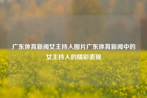 广东体育新闻女主持人图片广东体育新闻中的女主持人的精彩表现