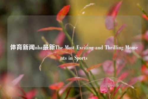体育新闻nba最新The Most Exciting and Thrilling Moments in Sports