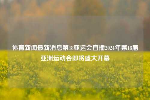 体育新闻最新消息第18亚运会直播2024年第18届亚洲运动会即将盛大开幕