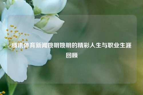 腾讯体育新闻姚明姚明的精彩人生与职业生涯回顾