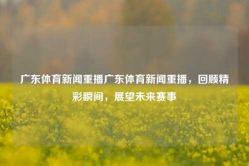 广东体育新闻重播广东体育新闻重播，回顾精彩瞬间，展望未来赛事