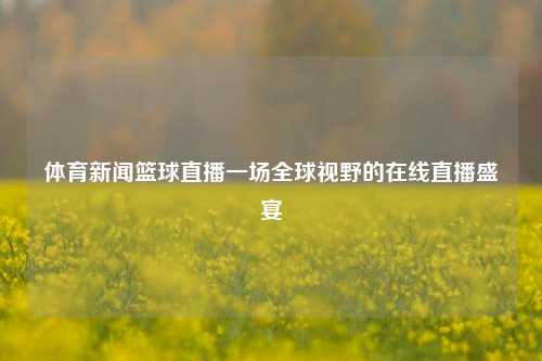 体育新闻篮球直播一场全球视野的在线直播盛宴