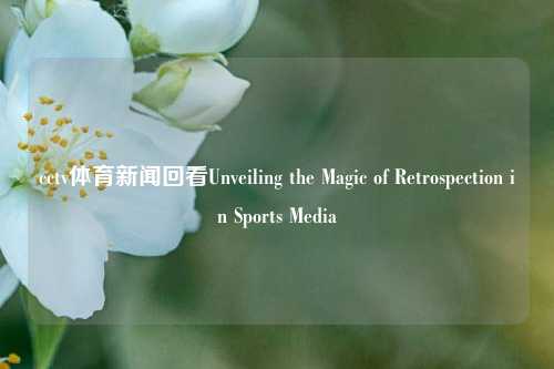 cctv体育新闻回看Unveiling the Magic of Retrospection in Sports Media