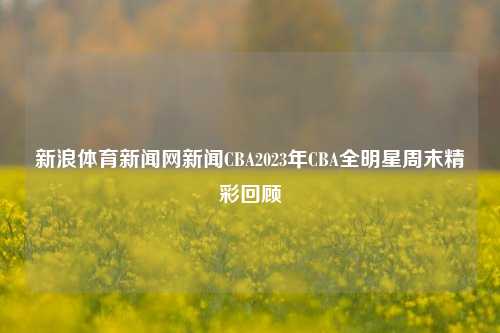 新浪体育新闻网新闻CBA2023年CBA全明星周末精彩回顾