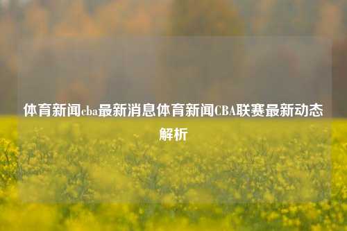 体育新闻cba最新消息体育新闻CBA联赛最新动态解析