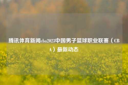 腾讯体育新闻cba2023中国男子篮球职业联赛（CBA）最新动态