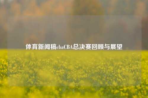 体育新闻稿cbaCBA总决赛回顾与展望