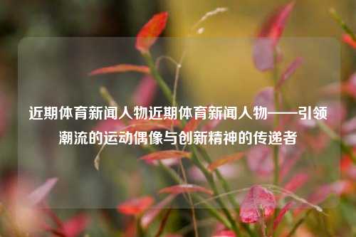 近期体育新闻人物近期体育新闻人物——引领潮流的运动偶像与创新精神的传递者