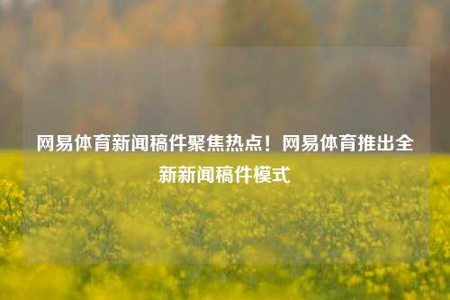 网易体育新闻稿件聚焦热点！网易体育推出全新新闻稿件模式