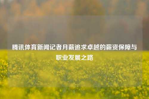 腾讯体育新闻记者月薪追求卓越的薪资保障与职业发展之路