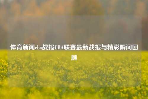 体育新闻cba战报CBA联赛最新战报与精彩瞬间回顾