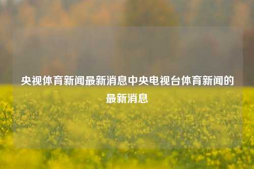 央视体育新闻最新消息中央电视台体育新闻的最新消息