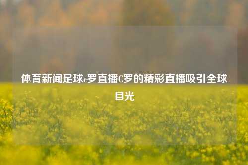 体育新闻足球c罗直播C罗的精彩直播吸引全球目光