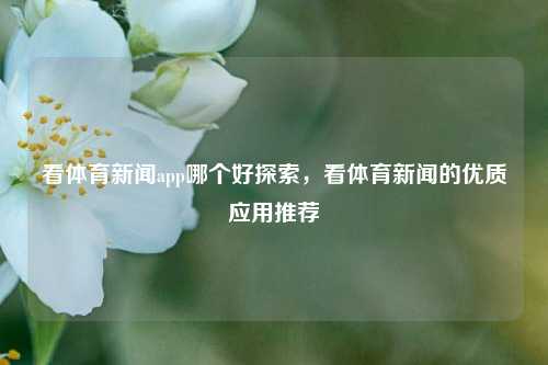 看体育新闻app哪个好探索，看体育新闻的优质应用推荐