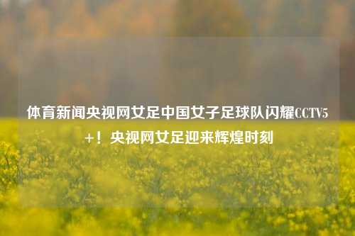体育新闻央视网女足中国女子足球队闪耀CCTV5+！央视网女足迎来辉煌时刻