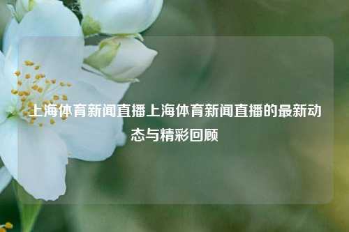 上海体育新闻直播上海体育新闻直播的最新动态与精彩回顾