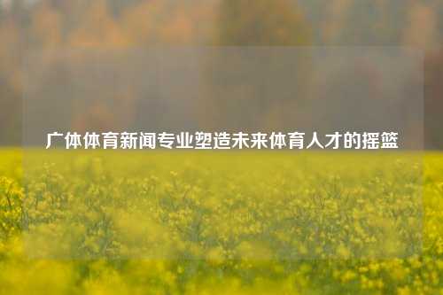 广体体育新闻专业塑造未来体育人才的摇篮