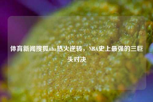 体育新闻搜狐nba热火逆转，NBA史上最强的三巨头对决