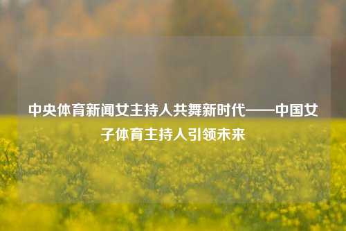 中央体育新闻女主持人共舞新时代——中国女子体育主持人引领未来