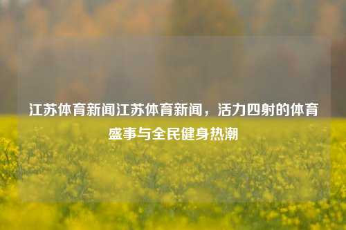 江苏体育新闻江苏体育新闻，活力四射的体育盛事与全民健身热潮