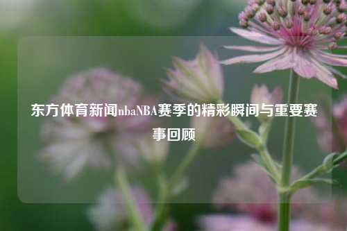东方体育新闻nbaNBA赛季的精彩瞬间与重要赛事回顾