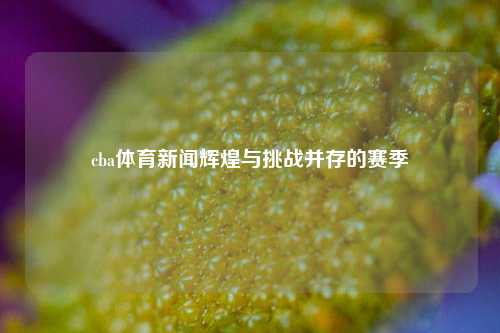 cba体育新闻辉煌与挑战并存的赛季