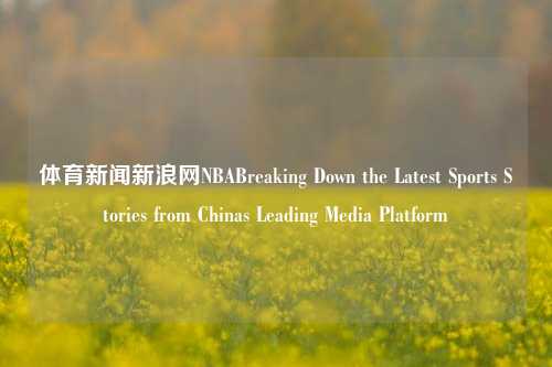 体育新闻新浪网NBABreaking Down the Latest Sports Stories from Chinas Leading Media Platform