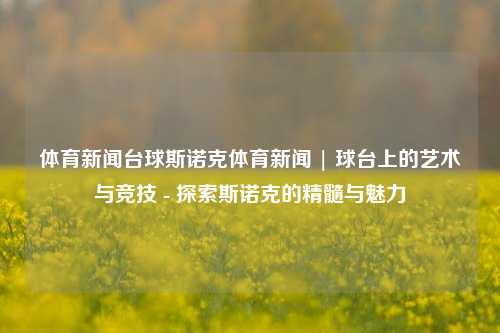 体育新闻台球斯诺克体育新闻 | 球台上的艺术与竞技 - 探索斯诺克的精髓与魅力