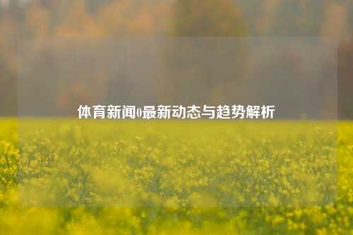 体育新闻0最新动态与趋势解析