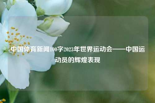中国体育新闻100字2023年世界运动会——中国运动员的辉煌表现