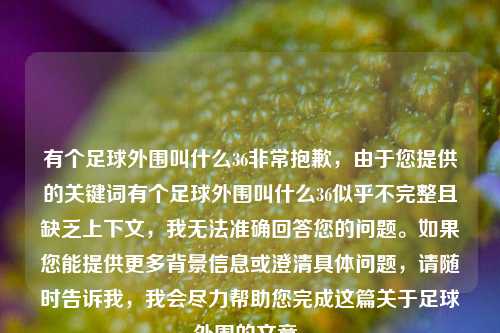 有个足球外围叫什么36非常抱歉，由于您提供的关键词有个足球外围叫什么36似乎不完整且缺乏上下文，我无法准确回答您的问题。如果您能提供更多背景信息或澄清具体问题，请随时告诉我，我会尽力帮助您完成这篇关于足球外围的文章。