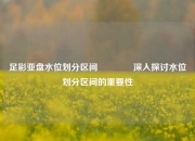 足彩亚盘水位划分区间👈深入探讨水位划分区间的重要性