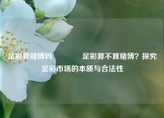 足彩算赌博吗🏅足彩算不算赌博？探究足彩市场的本质与合法性