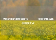 足彩彩票彩票频道竞技🏆探索竞技与娱乐的交汇点