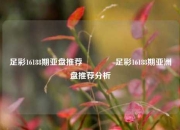足彩16188期亚盘推荐👉足彩16188期亚洲盘推荐分析