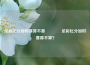 足彩比分加时赛算不算🥇足彩比分加时赛算不算？