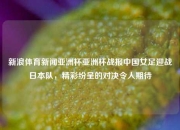 新浪体育新闻亚洲杯亚洲杯战报中国女足迎战日本队，精彩纷呈的对决令人期待