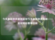 今天最新体育新闻篮球今天最新体育新闻——篮球精彩赛事回顾