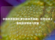 中国体育新闻比赛中国体育新闻，在竞技场上展现国家精神与荣耀