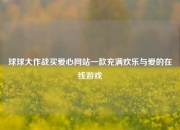 球球大作战买爱心网站一款充满欢乐与爱的在线游戏
