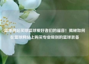 篮球网站买球篮球爱好者们的福音！揭秘如何在篮球网站上购买专业级别的篮球装备