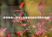 体育新闻nba篮球从新星崛起到老将风采再现