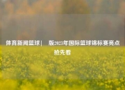 体育新闻篮球|�版2023年国际篮球锦标赛亮点抢先看
